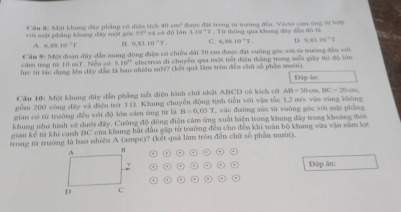 Cầu 8: Một khung dây phẳng có diện tích 40cm^2 được đặt trong từ trường đều. Véctơ cảm ứng từ hợp
với mặt phẳng khung dây một góc 55° và có độ lớn 3.10^(-4)T. Từ thông qua khung dây dẫn đó là
A. 6,88.10^(-7)T. B. 9,83.10^(-7)T. C. 6,88.10^(-5)T. D. 9,83.10^(-5)T.
Cầu 9: Một đoạn dây dẫn mang dòng điện có chiều dài 30 cm được đặt vuông góc với từ trường đều với
cảm ứng từ 10 mT. Nếu có 5.10^(18) electron di chuyền qua một tiết diện thằng trong mỗi giây thì độ lớn
lực từ tác dụng lên dây dẫn là bao nhiêu mN? (kết quả làm tròn đến chữ số phần mười).
Đáp án:
Cầu 10: Một khung dây dẫn phẳng tiết diện hình chữ nhật ABCD có kích cỡ AB=30cm,BC=20cm,
gồm 200 vòng dây và điện trở 3 Ω. Khung chuyển động tịnh tiến với vận tốc 1,2 m/s vào vùng không
gian có từ trường đều với độ lớn cảm ứng từ là B=0,05T , các đường sức từ vuông góc với mặt phẳng
khung như hình vẽ dưới đây. Cường độ dòng điện cảm ứng xuất hiện trong khung dây trong khoảng thời
gian kể từ khi cạnh BC của khung bắt đầu gặp từ trường đều cho đến khi toàn bộ khung vừa vặn năm lọt
trong từ trường là bao nhiêu A (ampe)? (kết quả làm tròn đến chữ số phần mười).
Đáp án:
、