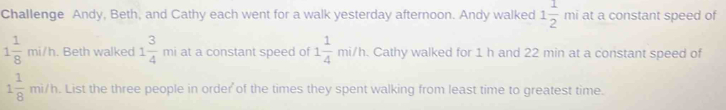 Challenge Andy, Beth, and Cathy each went for a walk yesterday afternoon. Andy walked 1 1/2 mi at a constant speed of
1 1/8 mi/h. Beth walked 1 3/4  □  mi at a constant speed of 1 1/4 mi/h. Cathy walked for 1 h and 22 min at a constant speed of
1 1/8 mi/h. List the three people in order of the times they spent walking from least time to greatest time.