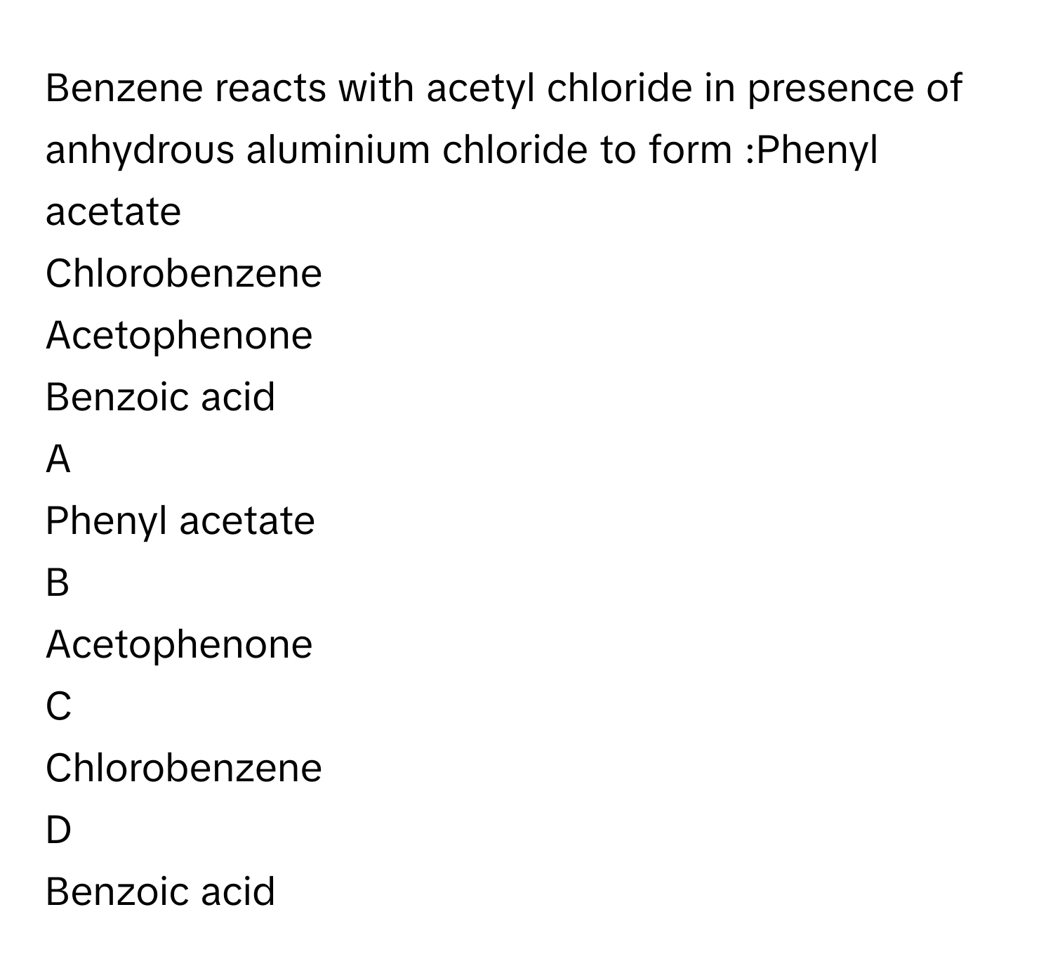 Benzene reacts with acetyl chloride in presence of anhydrous aluminium chloride to form :Phenyl acetate
Chlorobenzene
Acetophenone
Benzoic acid

A  
Phenyl acetate 


B  
Acetophenone 


C  
Chlorobenzene 


D  
Benzoic acid