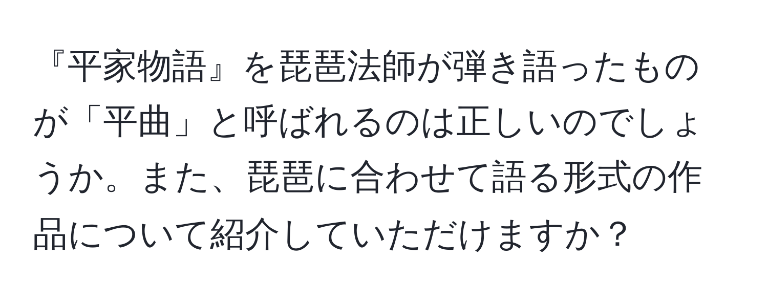 『平家物語』を琵琶法師が弾き語ったものが「平曲」と呼ばれるのは正しいのでしょうか。また、琵琶に合わせて語る形式の作品について紹介していただけますか？