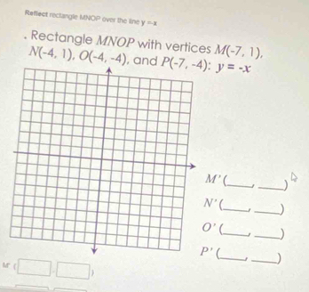 Reflect rectangle MNOP over the line y=-x. Rectangle MNOP with vertices N(-4,1),O(-4,-4) , and M(-7,1),
M' __) ^circ 
__)
__)
(_ _)
Mr (□ ,□ )