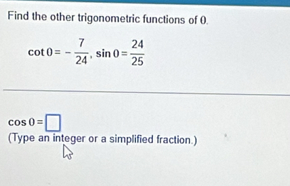 Find the other trigonometric functions of 0
cot 0=- 7/24 , sin 0= 24/25 
cos 0=□
(Type an integer or a simplified fraction.)