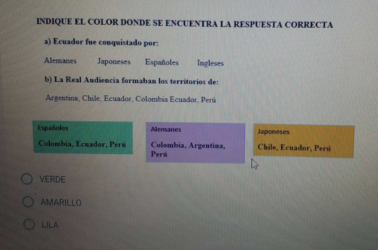 INDIQUE EL COLOR DONDE SE ENCUENTRA LA RESPUESTA CORRECTA
a) Ecuador fue conquistado por:
Alemanes Japoneses Españoles Ingleses
b) La Real Audiencia formaban los territorios de:
Argentina, Chile, Ecuador, Colombia Ecuador, Perú
Españoles Alemanes Japoneses
Colombia, Ecuador, Perú Colombia, Argentina, Chile, Ecuador, Perú
Perú
VERDE
AMARILLO
LILA