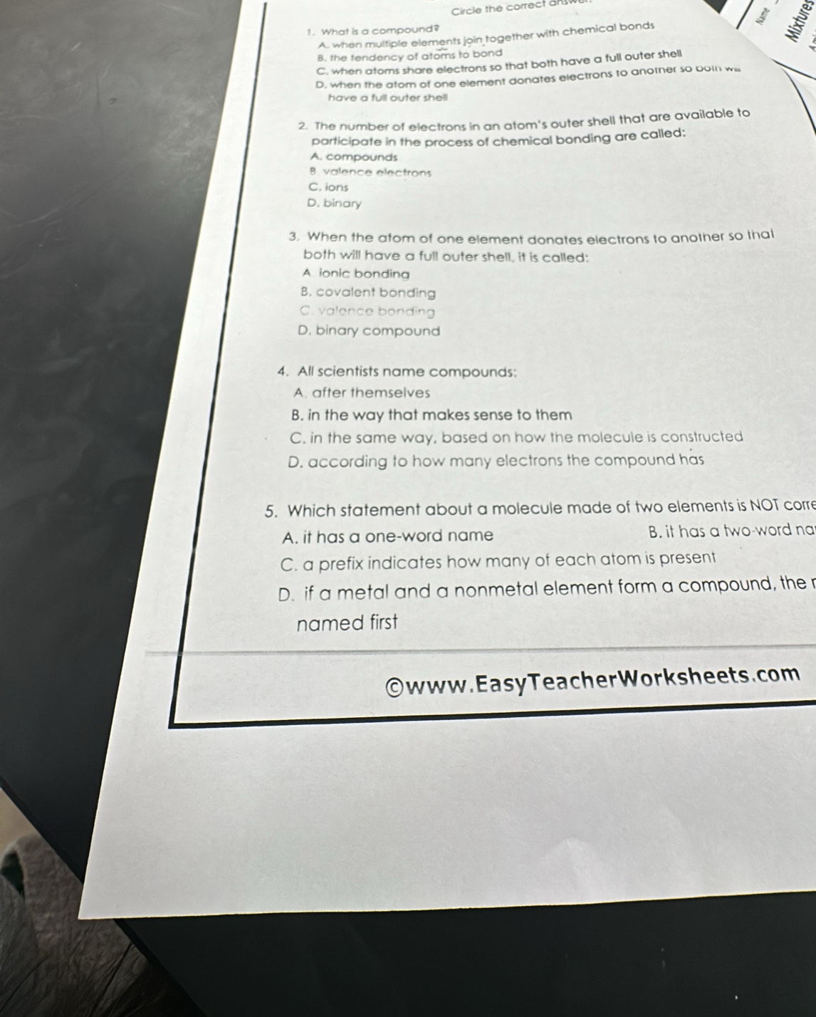 Circle the correct an 
1. What is a compound?
A. when multiple elements join together with chemical bonds
B. the tendency of atoms to bond
C. when atoms share electrons so that both have a full outer shell
D. when the atom of one element donates electrons to anotner so boin will
have a full outer shell
2. The number of electrons in an atom's outer shell that are available to
participate in the process of chemical bonding are called:
A. compounds
B. valence electrons
C. ions
D. binary
3. When the atom of one element donates electrons to another so thal
both will have a full outer shell, it is called:
A. ionic bonding
B. covalent bonding
C. valence bonding
D. binary compound
4. All scientists name compounds:
A. after themselves
B. in the way that makes sense to them
C. in the same way, based on how the molecule is constructed
D. according to how many electrons the compound has
5. Which statement about a molecule made of two elements is NOT corre
A. it has a one-word name B. it has a two-word na
C. a prefix indicates how many of each atom is present
D. if a metal and a nonmetal element form a compound, the r
named first
www. Easy Teacher Work s heets. com