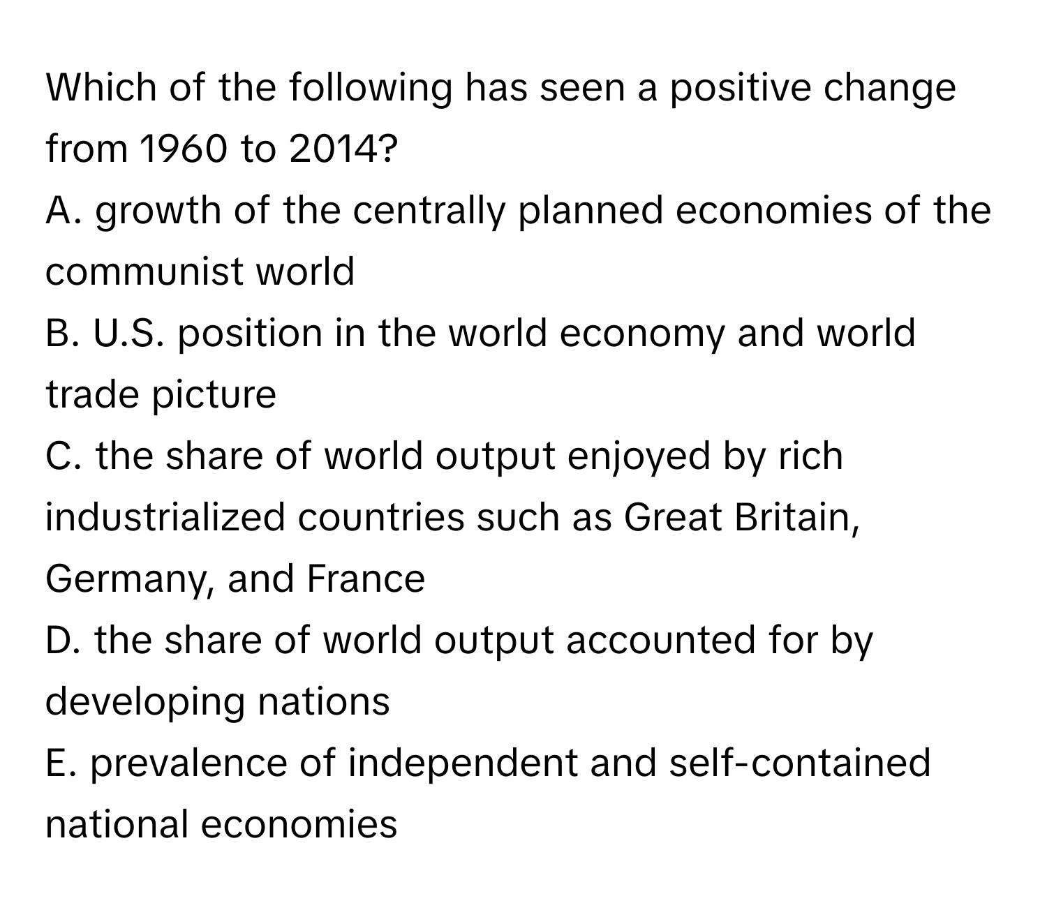 Which of the following has seen a positive change from 1960 to 2014?

A. growth of the centrally planned economies of the communist world
B. U.S. position in the world economy and world trade picture
C. the share of world output enjoyed by rich industrialized countries such as Great Britain, Germany, and France
D. the share of world output accounted for by developing nations
E. prevalence of independent and self-contained national economies