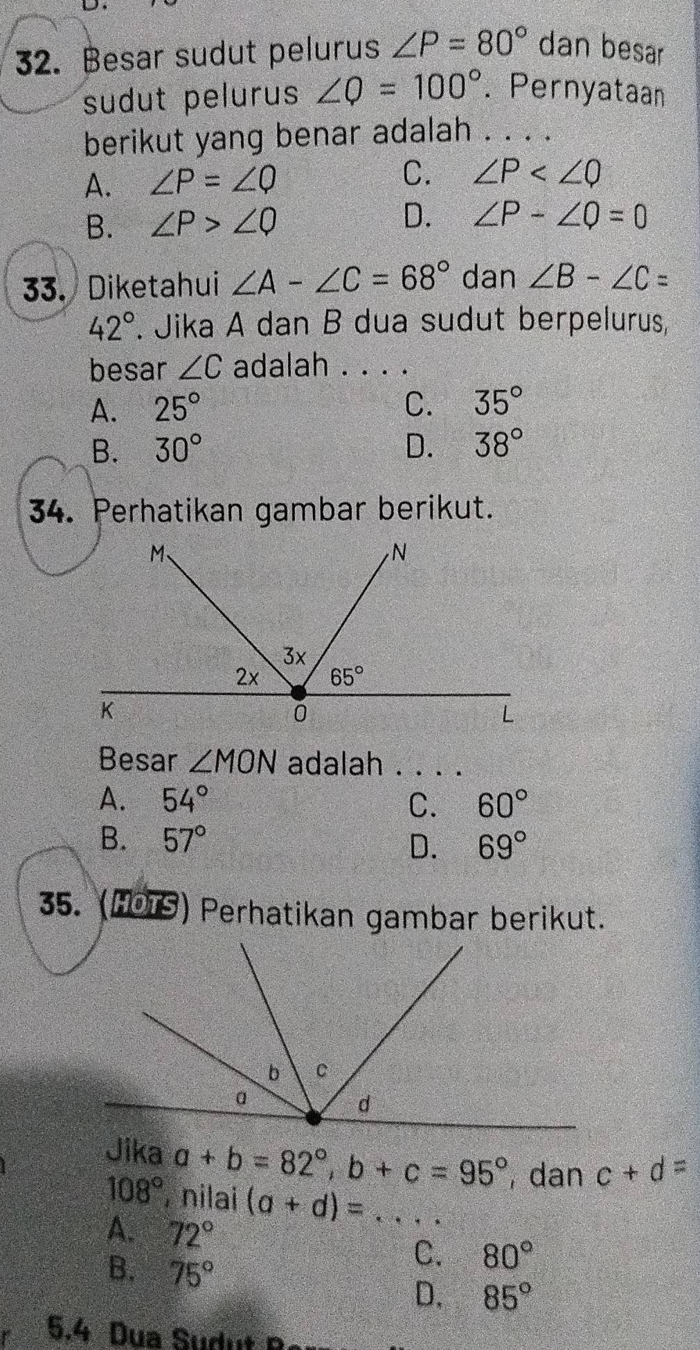 Besar sudut pelurus ∠ P=80° dan besar
sudut pelurus ∠ Q=100°. Pernyataan
berikut yang benar adalah ._
A. ∠ P=∠ Q C. ∠ P
B. ∠ P>∠ Q
D. ∠ P-∠ Q=0
33. Diketahui ∠ A-∠ C=68° dan ∠ B-∠ C=
42° *. Jika A dan B dua sudut berpelurus,
besar ∠ C adalah . . . .
A. 25° C. 35°
B. 30° D. 38°
34. Perhatikan gambar berikut.
Besar ∠ MON adalah . . . .
A. 54° C. 60°
B. 57° 69°
D.
35. (101S) Perhatikan gambar berikut.
Jika a+b=82°,b+c=95° , dan c+d=
108° , nilai (a+d)= _
A. 72°
B. 75°
C. 80°
D. 85°
5.4 Dua Sudut n