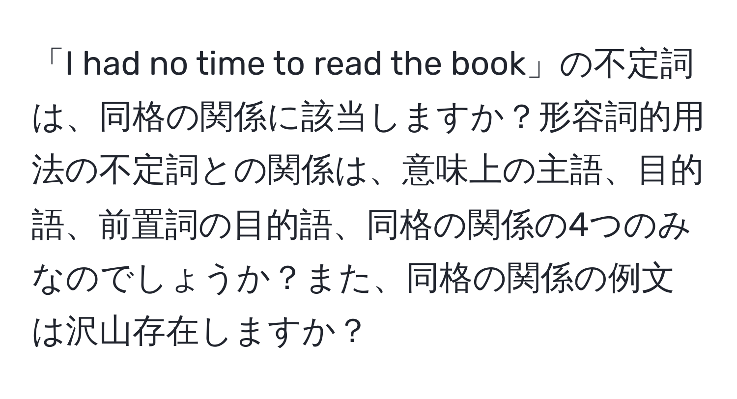 「I had no time to read the book」の不定詞は、同格の関係に該当しますか？形容詞的用法の不定詞との関係は、意味上の主語、目的語、前置詞の目的語、同格の関係の4つのみなのでしょうか？また、同格の関係の例文は沢山存在しますか？