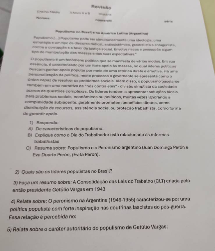 Revisão
Ensino Médio 3 Anos A e B F91NB8Hsm
Nomes: números: série
Populismo no Brasil e na América Latina (Argentina)
Populismo [...] Populismo pode ser simultaneamente uma ideologia, uma
estratégia e um tipo de discurso radical, antissistêmico, generalista e antagonista.
contra a corrupção e a favor da justiça social. Envolve riscos e pressupõe algum
tipo de manipulação das massas e das suas expectativas."'
O populismo é um fenômeno político que se manifesta de vários modos. Em sua
essência, é caracterizado por um forte apelo às massas, no qual líderes políticos
buscam ganhar apoio popular por meio de uma retórica direta e emotiva. Há uma
personalização da política; neste processo o governante se apresenta como o
único capaz de resolver os problemas sociais. Além disso, o populismo baseia-se
também em uma narrativa de "nós contra eles" - divisão simplista da sociedade
acerca de questões complexas. Os líderes tendem a apresentar soluções fáceis
para problemas sociais, econômicos ou políticos, muitas vezes ignorando a
complexidade subjacente; geralmente prometem benefícios diretos, como
distribuição de recursos, assistência social ou proteção trabalhista, como forma
de garantir apoio.
1) Responda:
A) De características do populismo:
B) Explique como o Dia do Trabalhador está relacionado às reformas
trabalhistas
C) Resuma sobre: Populismo e o Peronismo argentino (Juan Domingo Perón e
Eva Duarte Perón, (Evita Peron).
2) Quais são os líderes populistas no Brasil?
3) Faça um resumo sobre: A Consolidação das Leis do Trabalho (CLT) criada pelo
então presidente Getúlio Vargas em 1943
4) Relate sobre: O peronismo na Argentina (1946-1955) caracterizou-se por uma
política populista com forte inspiração nas doutrinas fascistas do pós-guerra.
Essa relação é percebida no:
5) Relate sobre o caráter autoritário do populismo de Getúlio Vargas: