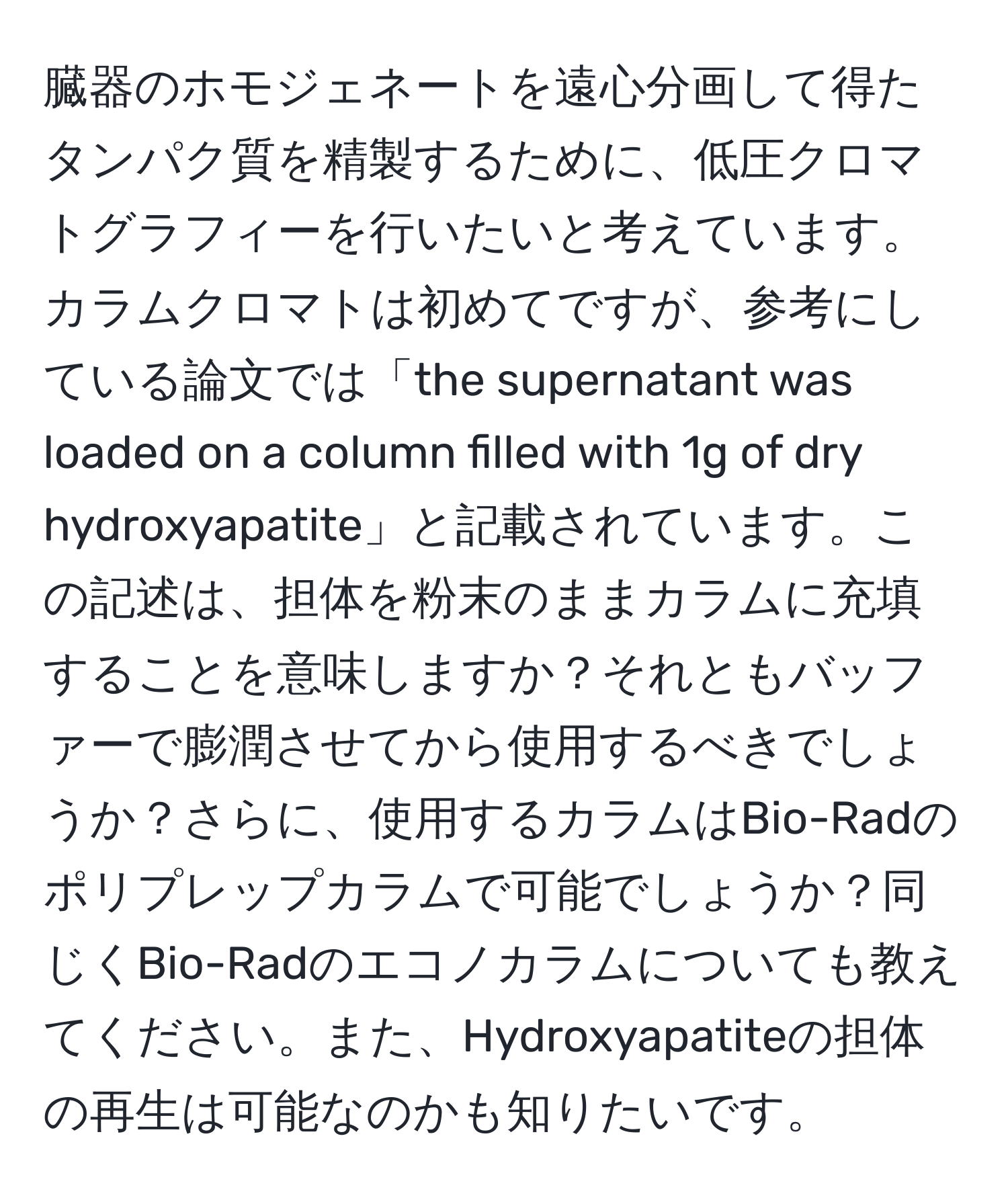 臓器のホモジェネートを遠心分画して得たタンパク質を精製するために、低圧クロマトグラフィーを行いたいと考えています。カラムクロマトは初めてですが、参考にしている論文では「the supernatant was loaded on a column filled with 1g of dry hydroxyapatite」と記載されています。この記述は、担体を粉末のままカラムに充填することを意味しますか？それともバッファーで膨潤させてから使用するべきでしょうか？さらに、使用するカラムはBio-Radのポリプレップカラムで可能でしょうか？同じくBio-Radのエコノカラムについても教えてください。また、Hydroxyapatiteの担体の再生は可能なのかも知りたいです。