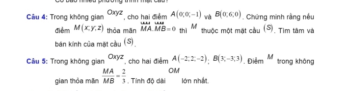 Co bão nhiều phương thính mật cau ? 
Câu 4: Trong không gian Oxyz , cho hai điểm A(0;0;-1) và B(0;6;0). Chứng minh rằng nếu 
điểm M(x;y;z) thỏa mãn overline MA.overline MB=0 thì M thuộc một mặt cầu (S). Tìm tâm và 
bán kính của mặt cầu (S) 
Câu 5: Trong không gian Oxyz , cho hai điểm A(-2;2;-2); B(3;-3;3). Điểm M trong không 
OM 
gian thỏa mãn  MA/MB = 2/3 . Tính độ dài lớn nhất.