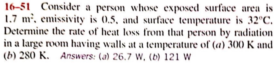 16-51 Consider a person whose exposed surface area is
1.7m^2 , emissivity is 0.5, and surface temperature is 32°C. 
Determine the rate of heat loss from that person by radiation 
in a large room having walls at a temperature of (α) 300 K and 
(b) 280 K. Answers: (a) 26.7 W, (b) 121 W