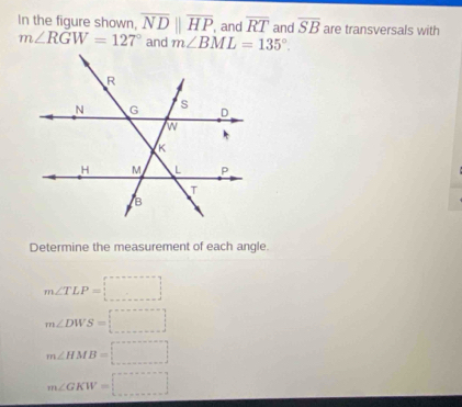 In the figure shown, overline NDparallel overline HP , and overline RT and overline SB are transversals with
m∠ RGW=127° and m∠ BML=135°. 
Determine the measurement of each angle.
m∠ TLP=□
m∠ DWS=□
m∠ HMB=□
m∠ GKW=□