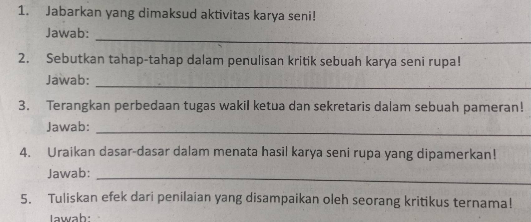 Jabarkan yang dimaksud aktivitas karya seni! 
_ 
Jawab: 
2. Sebutkan tahap-tahap dalam penulisan kritik sebuah karya seni rupa! 
Jawab:_ 
3. Terangkan perbedaan tugas wakil ketua dan sekretaris dalam sebuah pameran! 
_ 
Jawab: 
4. Uraikan dasar-dasar dalam menata hasil karya seni rupa yang dipamerkan! 
Jawab:_ 
5. Tuliskan efek dari penilaian yang disampaikan oleh seorang kritikus ternama! 
Iawab: