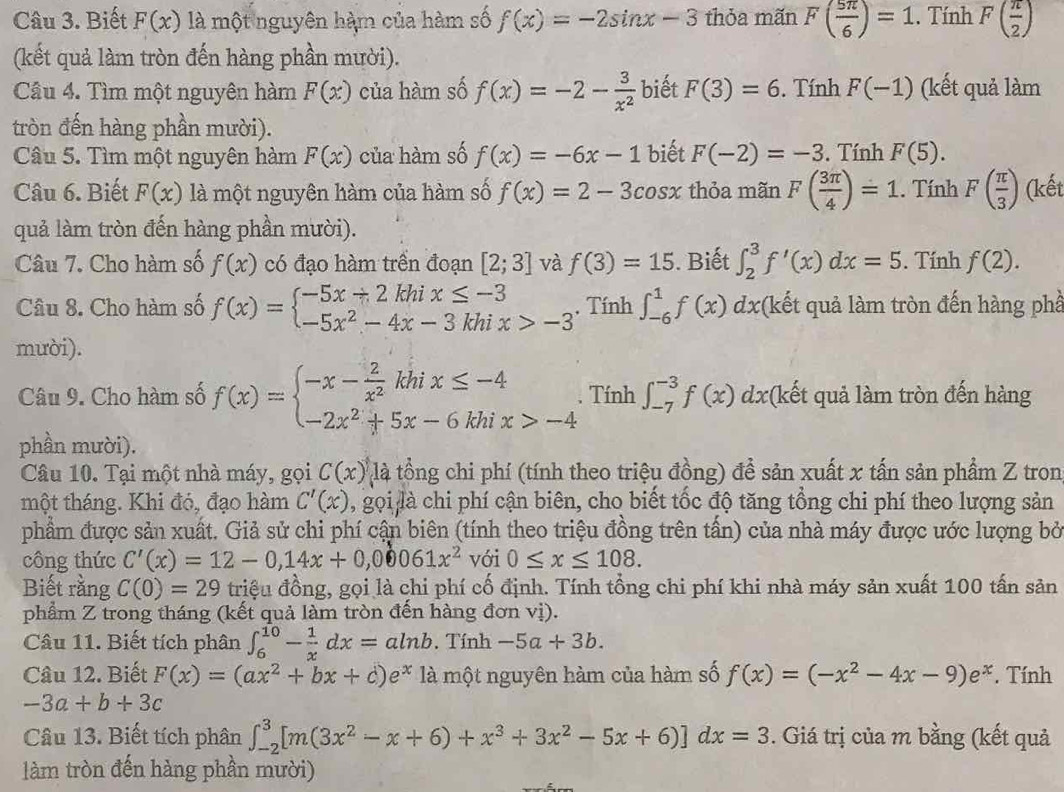 Biết F(x) là một nguyên hàm của hàm số f(x)=-2sin x-3 thỏa mãn F( 5π /6 )=1. Tính F( π /2 )
(kết quả làm tròn đến hàng phần mười).
Câu 4. Tìm một nguyên hàm F(x) của hàm số f(x)=-2- 3/x^2  biết F(3)=6.  Tính F(-1) (kết quả làm
tròn đến hàng phần mười).
Câu 5. Tìm một nguyên hàm F(x) của hàm số f(x)=-6x-1 biết F(-2)=-3. Tính F(5).
Câu 6. Biết F(x) là một nguyên hàm của hàm số f(x)=2-3cos x thỏa mãn F( 3π /4 )=1. Tính F( π /3 ) (kết
quả làm tròn đến hàng phần mười).
Câu 7. Cho hàm số f(x) có đạo hàm trên đoạn [2;3] và f(3)=15. Biết ∈t _2^(3f'(x)dx=5. Tính f(2).
Câu 8. Cho hàm số f(x)=beginarray)l -5x/ 2khix≤ -3 -5x^2-4x-3khix>-3endarray.. Tính ∈t _(-6)^1f(x) dx(kết quả làm tròn đến hàng phầ
mười).
Câu 9. Cho hàm số f(x)=beginarrayl -x- 2/x^2 khix≤ -4 -2x^2+5x-6khix>-4endarray.. Tính ∈t _(-7)^(-3)f(x) dx(kết quả làm tròn đến hàng
phần mười).
Câu 10. Tại một nhà máy, gọi C(x) là tổng chi phí (tính theo triệu đồng) để sản xuất x tấn sản phẩm Z tron
một tháng. Khi đó, đạo hàm C'(x) , gọi là chi phí cận biên, cho biết tốc độ tăng tổng chi phí theo lượng sản
phẩm được sản xuất. Giả sử chi phí cận biên (tính theo triệu đồng trên tấn) của nhà máy được ước lượng bở
công thức C'(x)=12-0,14x+0,00061x^2 với 0≤ x≤ 108.
Biết rằng C(0)=29 triệu đồng, gọi là chi phí cố định. Tính tổng chi phí khi nhà máy sản xuất 100 tấn sản
phẩm Z trong tháng (kết quả làm tròn đến hàng đơn vị).
Câu 11. Biết tích phân ∈t _6^((10)-frac 1)xdx=aln b. Tính -5a+3b.
Câu 12. Biết F(x)=(ax^2+bx+c)e^x là một nguyên hàm của hàm số f(x)=(-x^2-4x-9)e^x. Tính
-3a+b+3c
Câu 13. Biết tích phân ∈t _(-2)^3[m(3x^2-x+6)+x^3+3x^2-5x+6)]dx=3. Giá trị của m bằng (kết quả
làm tròn đến hàng phần mười)