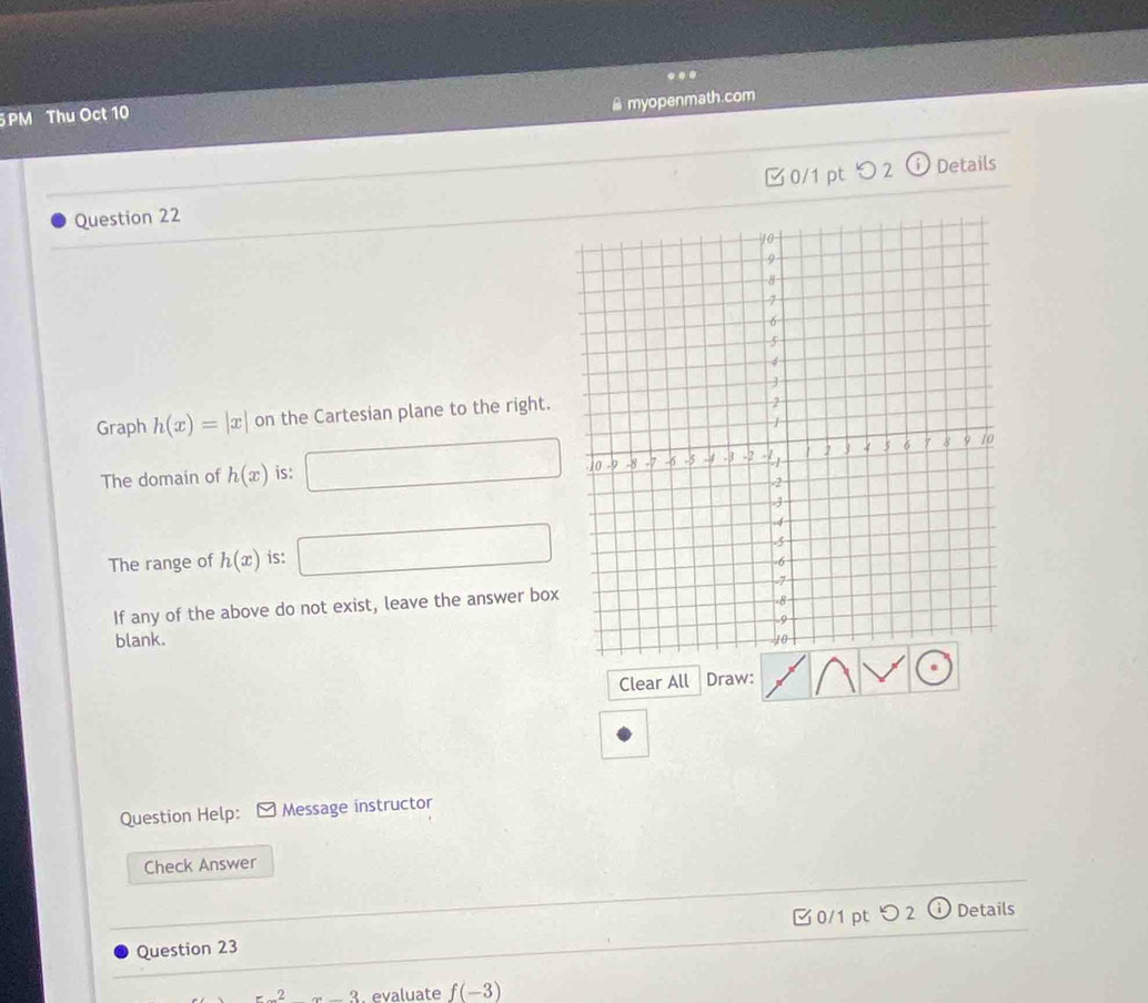 myopenmath.com 
5PM Thu Oct 10 . 
Question 22 0/1 pt つ 2 
ⓘ Details 
Graph h(x)=|x| on the Cartesian plane to the right. 
The domain of h(x) is: 
The range of h(x) is: 
If any of the above do not exist, leave the answer box 
blank. 
Clear All Draw: 
Question Help: Message instructor 
Check Answer 
0/1 pt つ 2 ( Details 
Question 23
-2x-3 , evaluate f(-3)