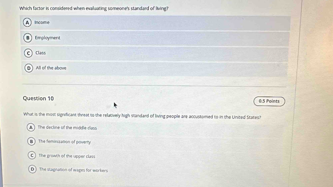 Which factor is considered when evaluating someone's standard of living?
AIncome
BEmployment
C Class
D All of the above
Question 10 0.5 Points
What is the most significant threat to the relatively high standard of living people are accustomed to in the United States?
A The decline of the middle class
B The feminization of poverty
C) The growth of the upper class
D) The stagnation of wages for workers