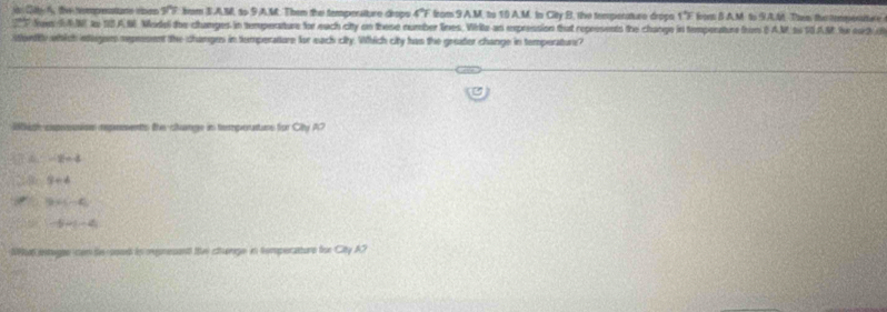 ir Cdty A, tive heprenations rsnn W F. rom S.A.M, to 9A.M. Them the temperatture drops 4"F from 9 A.M. to 10 A.M. to City B. the tempenature drops 1"F from 8 A.M to 9A.M Ths the tempenture
fomRM to 10A.N Model the changes in tempenature for each city on these number lines. White an expression that represents the change in tempenature from (A.M. so 10.AM for each i
stentty which ieegem represent the changes in tumperature for each city. Which city has the greater change in temperatur?
100 th cpenoioe representts the cange in temmporattuns fror Ch_1
-2=4
3+4
9* 4-4
-5-(-4
N9Ra6 esagae om te sood in mmesent the cthenge in temperature for City AC
