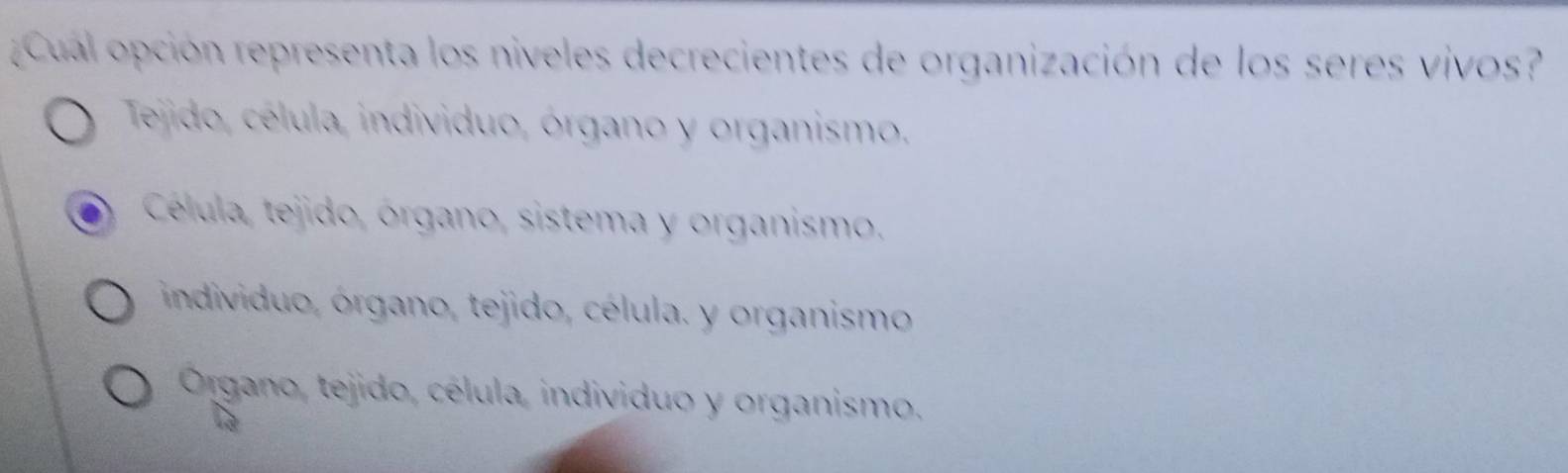 Cual opción representa los niveles decrecientes de organización de los seres vivos?
Tejido, célula, individuo, órgano y organismo.
Célula, tejido, órgano, sistema y organismo.
individuo, órgano, tejido, célula. y organismo
Órgano, tejido, célula, individuo y organismo.