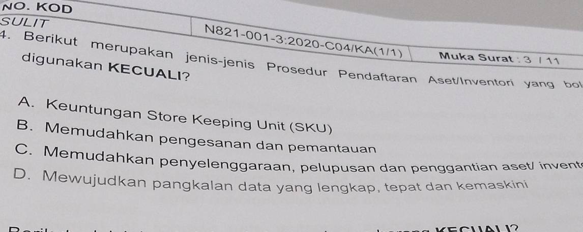 NO. KOD
SULIT N821-00 1-3:20 20-C04/KA(1/1)
Muka Surat : 3 / 11
4. Berikut merupakan jenis-jenis Prosedur Pendaftaran Aset/Inventori yang bo
digunakan KECUALI?
A. Keuntungan Store Keeping Unit (SKU)
B. Memudahkan pengesanan dan pemantauan
C. Memudahkan penyelenggaraan, pelupusan dan penggantian aset/ invent
D. Mewujudkan pangkalan data yang lengkap, tepat dan kemaskini