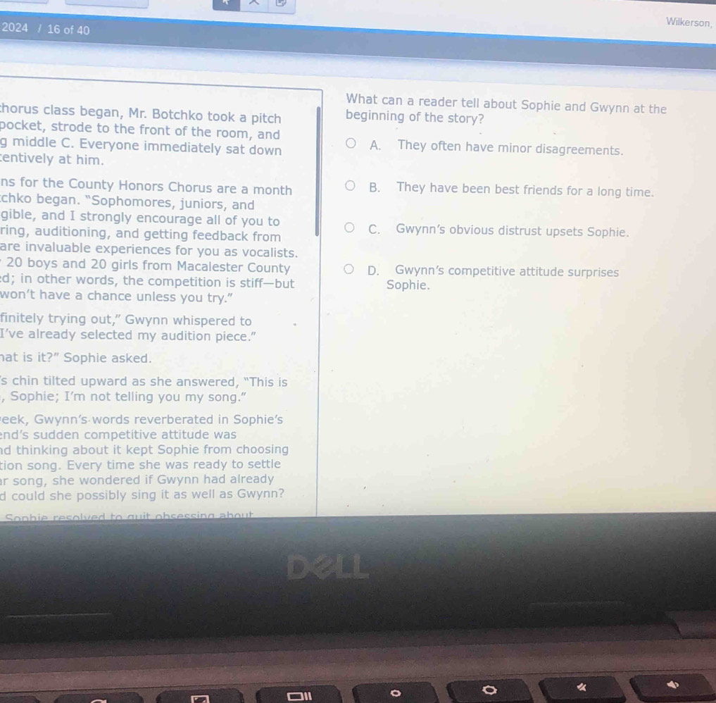 Wilkerson,
2024 / 16 of 40
What can a reader tell about Sophie and Gwynn at the
thorus class began, Mr. Botchko took a pitch beginning of the story?
bocket, strode to the front of the room, and
g middle C. Everyone immediately sat down
A. They often have minor disagreements.
entively at him.
ns for the County Honors Chorus are a month B. They have been best friends for a long time.
chko began. “Sophomores, juniors, and
gible, and I strongly encourage all of you to C. Gwynn’s obvious distrust upsets Sophie.
ring, auditioning, and getting feedback from
are invaluable experiences for you as vocalists.
20 boys and 20 girls from Macalester County D. Gwynn’s competitive attitude surprises
d; in other words, the competition is stiff—but Sophie.
won’t have a chance unless you try."
finitely trying out,” Gwynn whispered to
I've already selected my audition piece."
at is it?” Sophie asked.
's chin tilted upward as she answered, “This is
, Sophie; I’m not telling you my song."
eek, Gwynn's words reverberated in Sophie's
nd’s sudden competitive attitude was 
d thinking about it kept Sophie from choosing
tion song. Every time she was ready to settle
r song, she wondered if Gwynn had already
d could she possibly sing it as well as Gwynn?
Sonbie resolved to guit obsessing about
Dell