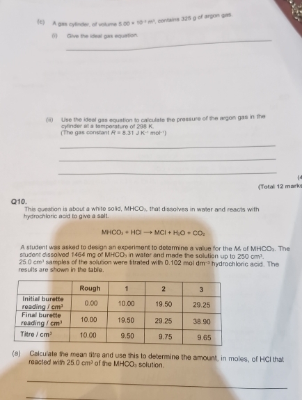 A gas cylinder, of volume 5.00* 10^(-3)m^3 contains 325 g of argon gas.
_
(i) Give the ideal gas equation.
(ii) Use the ideal gas equation to calculate the pressure of the argon gas in the
(The gas constant cylinder at a temperature of 298 K.
R=8.31JK^(-1) n y|^-1
_
_
_
(4
(Total 12 mark
Q10.
This question is about a white solid, MHCO_3 that dissolves in water and reacts with
hydrochloric acid to give a salt.
MHCO_3+HClto MCl+H_2O+CO_2
A student was asked to design an experiment to determine a value for the M. of MHCO_3
student dissolved 1464 mg of AHCO in water and made the solution up to 250cm^3.. The
25.0cm^3 samples of the solution were titrated with 0.102moldm^(-3)
results are shown in the table . hydrochloric acid. The
(a) Calculate the mean titre and use this to determine the amount, in moles, of HCI that
reacted with 25.0cm^3 of the MHCO_3 solution.
_
_