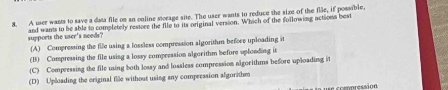 A user wants to save a data file on an online storage site. The user wants to reduce the size of the file, if possible,
and wants to be able to completely restore the file to its original version. Which of the following actions best
supports the user's needs?
(A) Compressing the file using a lossless compression algorithm before uploading it
(B) Compressing the file using a lossy compression algorithm before uploading it
(C) Compressing the file using both lossy and lossless compression algorithms before uploading it
(D) Uploading the original file without using any compression algorithm
ure compression