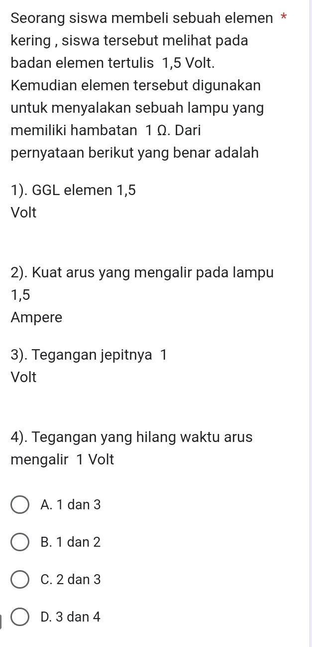 Seorang siswa membeli sebuah elemen *
kering , siswa tersebut melihat pada 
badan elemen tertulis 1,5 Volt.
Kemudian elemen tersebut digunakan
untuk menyalakan sebuah lampu yang
memiliki hambatan 1 Ω. Dari
pernyataan berikut yang benar adalah
1). GGL elemen 1,5
Volt
2). Kuat arus yang mengalir pada lampu
1,5
Ampere
3). Tegangan jepitnya 1
Volt
4). Tegangan yang hilang waktu arus
mengalir 1 Volt
A. 1 dan 3
B. 1 dan 2
C. 2 dan 3
D. 3 dan 4