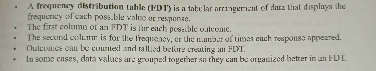 A frequency distribution table (FDT) is a tabular arrangement of data that displays the 
frequency of each possible value or response. 
The first column of an FDT is for each possible outcome. 
The second column is for the frequency, or the number of times each response appeared. 
Outcomes can be counted and tallied before creating an FDT. 
In some cases, data values are grouped together so they can be organized better in an FDT.