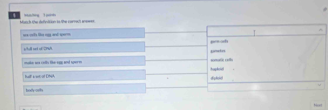 Matching 5 points
Match the defnition to the correct answer.
sex cells like egg and sperm A
a full set of DNA germ cells
gametes
make sex cells like egg and sperm somatic cells
haploid
half a set of DNA diploid
body cells
Next