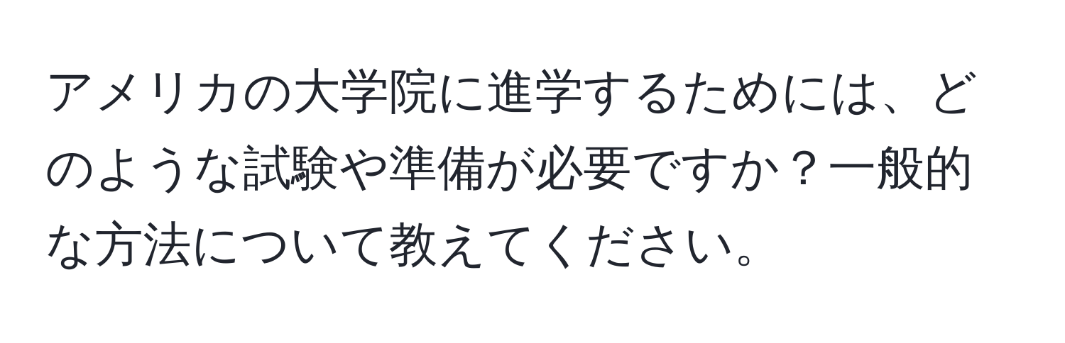 アメリカの大学院に進学するためには、どのような試験や準備が必要ですか？一般的な方法について教えてください。