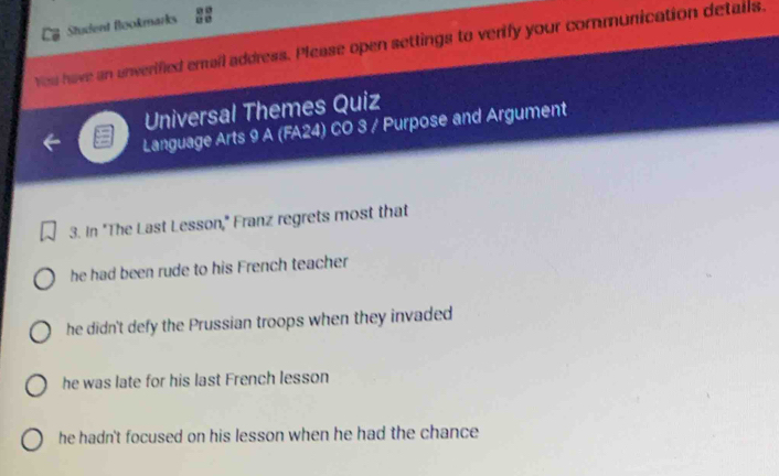 Student flookmarks u e
You have an unverified email address. Please open settings to verify your communication details.
Universal Themes Quiz
Language Arts 9 A (FA24) CO 3 / Purpose and Argument
3. In "The Last Lesson," Franz regrets most that
he had been rude to his French teacher
he didn't defy the Prussian troops when they invaded
he was late for his last French lesson
he hadn't focused on his lesson when he had the chance