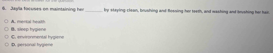 best answer for the question.
6. Jayla focuses on maintaining her _by staying clean, brushing and flossing her teeth, and washing and brushing her hair.
A. mental health
B. sleep hygiene
C. environmental hygiene
D. personal hygiene