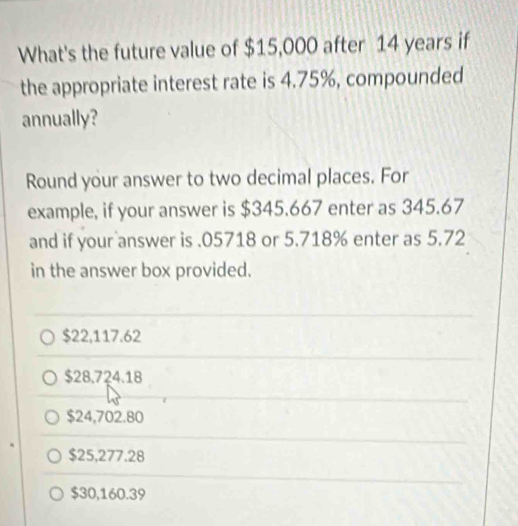 What's the future value of $15,000 after 14 years if
the appropriate interest rate is 4.75%, compounded
annually?
Round your answer to two decimal places. For
example, if your answer is $345.667 enter as 345.67
and if your answer is . 05718 or 5.718% enter as 5.72
in the answer box provided.
$22,117.62
$28.724.18
$24,702.80
$25,277.28
$30,160.39