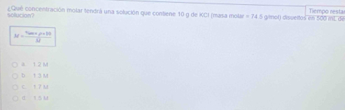 ¿Qué concentración molar tendrá una solución que contiene 10 g de KCI (masa molar Tiempo resta
solucion? =74.5 g/mol) disueltos en 500 mL de
M=frac v_0m* rho * 10M
a 1 2 M
b t 3 M
c. 1 7 M
d 1.5 M