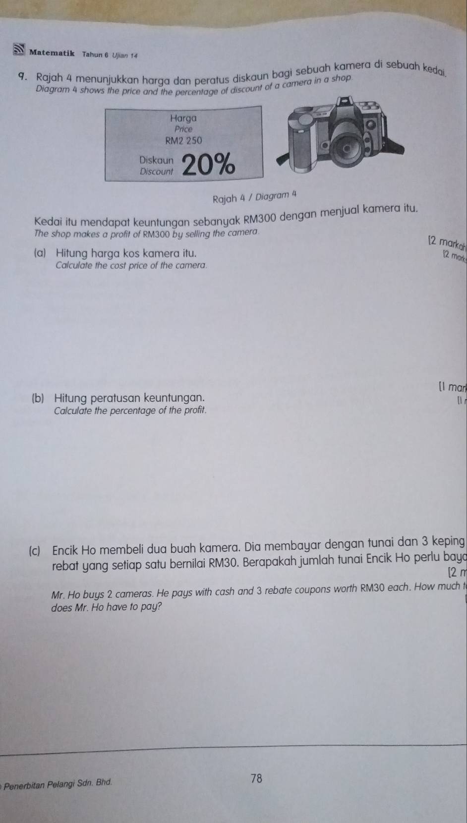 Matematik Tahun 6 Ujian 14 
9. Rajah 4 menunjukkan harga dan peratus diskaun bagi sebuah kamera di sebuah kedai. 
Diagram 4iscount of a camera in a shop 
Rajah 4 / Diagram 4 
Kedai itu mendapat keuntungan sebanyak RM300 dengan menjual kamera itu. 
The shop makes a profit of RM300 by selling the camera. 
[2 markah 
(a) Hitung harga kos kamera itu. 
[2 mark 
Calculate the cost price of the camera. 
[I mar 
(b) Hitung peratusan keuntungan. 
Calculate the percentage of the profit. 
(c) Encik Ho membeli dua buah kamera. Dia membayar dengan tunai dan 3 keping 
rebat yang setiap satu bernilai RM30. Berapakah jumlah tunai Encik Ho perlu baya 
[2 m 
Mr. Ho buys 2 cameras. He pays with cash and 3 rebate coupons worth RM30 each. How much t 
does Mr. Ho have to pay? 
Penerbitan Pelangi Sdn. Bhd. 78