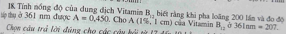 Tính nồng độ của dung dịch Vitamin B_12 biết rằng khi pha loãng 200 lần và đo độ 
hấp thụ ở 361 nm được A=0,450. Cho A (1%, 1 cm) của Vitamin B_12 ở 361nm=207. 
Chọn câu trả lời đúng cho các câu hổi từ 17 đến