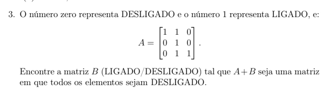 número zero representa DESLIGADO e o número 1 representa LIGADO, e:
A=beginbmatrix 1&1&0 0&1&0 0&1&1endbmatrix. 
Encontre a matriz B (LIGADO/DESLIGADO) tal que A+B seja uma matriz 
em que todos os elementos sejam DESLIGADO.