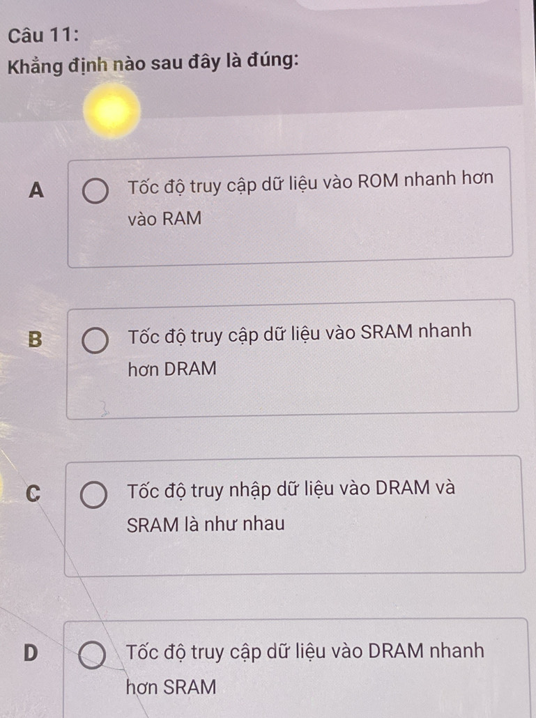 Kẳng định nào sau đây là đúng:
A Tốc độ truy cập dữ liệu vào ROM nhanh hơn
vào RAM
B Tốc độ truy cập dữ liệu vào SRAM nhanh
hơn DRAM
C Tốc độ truy nhập dữ liệu vào DRAM và
SRAM là như nhau
D Tốc độ truy cập dữ liệu vào DRAM nhanh
hơn SRAM