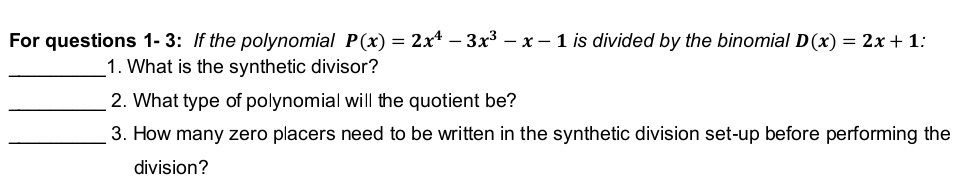 For questions 1- 3: If the polynomial P(x)=2x^4-3x^3-x-1 is divided by the binomial D(x)=2x+1
_1. What is the synthetic divisor? 
_2. What type of polynomial will the quotient be? 
_3. How many zero placers need to be written in the synthetic division set-up before performing the 
division?