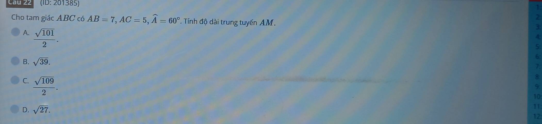 Cau 22 (ID: 201385)
1:
2
Cho tam giác ABC có AB=7, AC=5, widehat A=60°. Tính độ dài trung tuyến AM.
A.  sqrt(101)/2 . 
3:
4:
5:
B. sqrt(39). 
6:
7.
C.  sqrt(109)/2 . 
8
9.
10
D. sqrt(27). 
11
12: