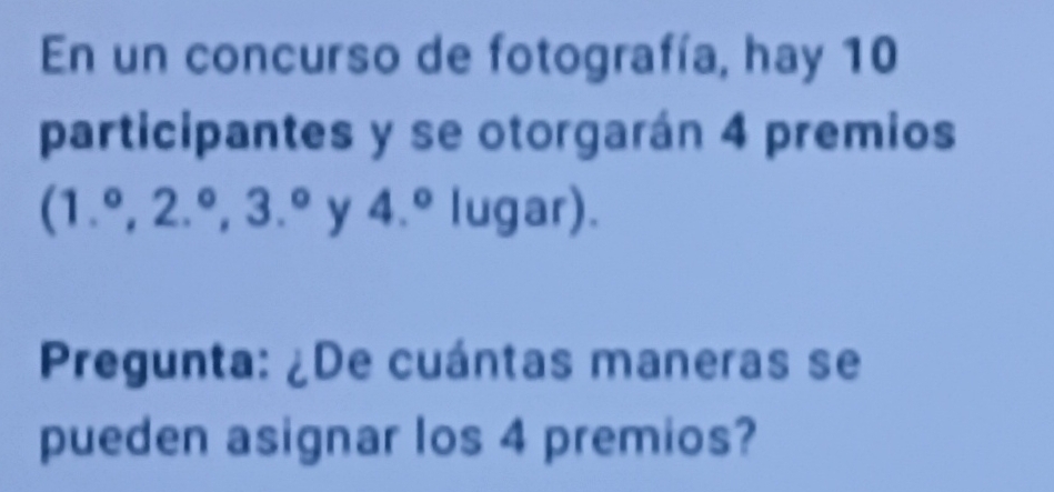 En un concurso de fotografía, hay 10
participantes y se otorgarán 4 premios
(1.^circ , 2.^circ , 3.^circ  y 4.^circ  lugar). 
Pregunta: ¿De cuántas maneras se 
pueden asignar los 4 premios?