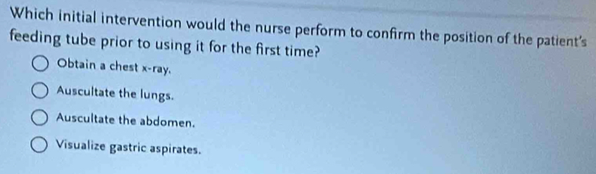 Which initial intervention would the nurse perform to confirm the position of the patient's
feeding tube prior to using it for the first time?
Obtain a chest x -ray.
Auscultate the lungs.
Auscultate the abdomen.
Visualize gastric aspirates.