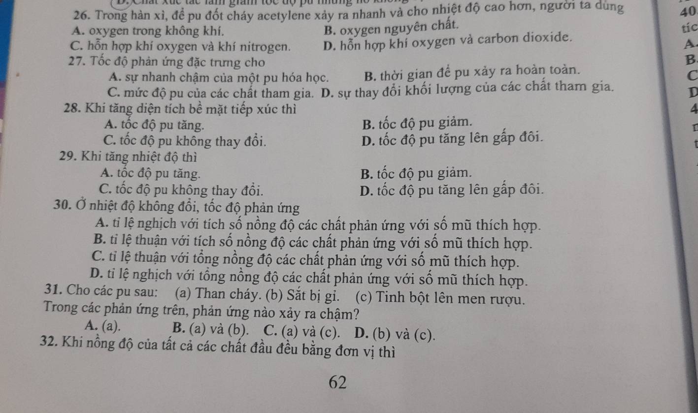 D:Chất xức tác lăm giam tộc độ pu mưng  n
26. Trong hàn xì, để pu đốt cháy acetylene xảy ra nhanh và cho nhiệt độ cao hơn, người ta dùng 40
B. oxygen nguyên chất.
A. oxygen trong không khí. tíc
C. hỗn hợp khí oxygen và khí nitrogen. D. hỗn hợp khí oxygen và carbon dioxide.
A
27. Tốc độ phản ứng đặc trưng cho
B
A. sự nhanh chậm của một pu hóa học. B. thời gian để pu xảy ra hoàn toàn.
C
C. mức độ pu của các chất tham gia. D. sự thay đổi khối lượng của các chất tham gia.
D
28. Khi tăng diện tích bề mặt tiếp xúc thì 4
A. tốc độ pu tăng. B. tốc độ pu giảm.
T
C. tốc độ pu không thay đổi. D. tốc độ pu tăng lên gấp đôi.
29. Khi tăng nhiệt độ thì
A. tốc độ pu tăng. B. tốc độ pu giảm.
C. tốc độ pu không thay đổi. D. tốc độ pu tăng lên gấp đôi.
30. Ở nhiệt độ không đổi, tốc độ phản ứng
A. tỉ lệ nghịch với tích số nồng độ các chất phản ứng với số mũ thích hợp.
B. ti lệ thuận với tích số nồng độ các chất phản ứng với số mũ thích hợp.
C. tỉ lệ thuận với tổng nồng độ các chất phản ứng với số mũ thích hợp.
D. ti lệ nghịch với tổng nồng độ các chất phản ứng với số mũ thích hợp.
31. Cho các pu sau: (a) Than cháy. (b) Sắt bị gi. (c) Tinh bột lên men rượu.
Trong các phản ứng trên, phản ứng nào xảy ra chậm?
A. (a). B. (a) và (b). C. (a) và (c). D. (b) và (c).
32. Khi nồng độ của tất cả các chất đầu đều bằng đơn vị thì
62