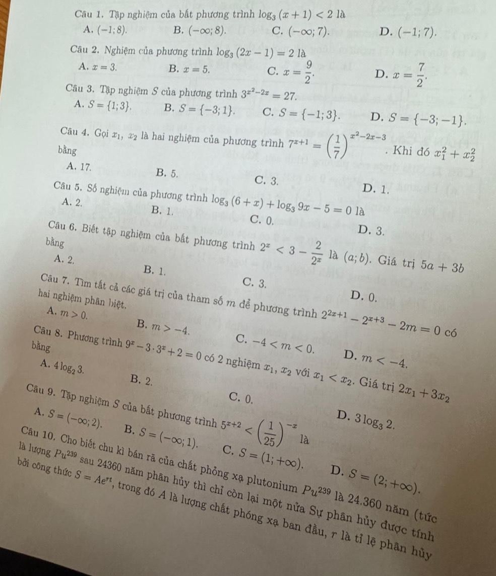 Tập nghiệm của bất phương trình log _3(x+1)<21a</tex>
A. (-1;8). B. (-∈fty ;8). C. (-∈fty ;7). D. (-1;7).
Câu 2. Nghiệm của phương trình log _3(2x-1)=21a
A. x=3. B. x=5. C. x= 9/2 . D. x= 7/2 .
Câu 3. Tập nghiệm S của phương trình 3^(x^2)-2x=27.
A. S= 1;3 . B. S= -3;1 . C. S= -1;3 . D. S= -3;-1 .
Câu 4. Gọi x_1, x_2 là hai nghiệm của phương trình 7^(x+1)=( 1/7 )^x^2-2x-3.
bằng . Khi đó x_1^(2+x_2^2
A. 17. B. 5. C. 3. D. 1.
Câu 5. Số nghiệm của phương trình log _3)(6+x)+log _39x-5=01a
A. 2. B. 1. C. 0.
D. 3.
bằng
Câu 6. Biết tập nghiệm của bất phương trình 2^x<3- 2/2^x  là (a;b). Giá trị 5a+3b
A. 2. B. 1.
C. 3. D. 0.
hai nghiệm phân biệt.
Câu 7. Tìm tất cả các giá trị của tham số m để phương trình 2^(2x+1)-2^(x+3)-2m=0 có
A. m>0. B. m>-4. C. -4
bàng
D. m
Câu 8. Phương trình 9^x-3· 3^x+2=0 có 2 nghiệm x_1,x_2 với x_1 . Giá trị
A. 4log _23.
B. 2.
C.0.
2x_1+3x_2
Câu 9. Tập nghiệm S của bất phương trình 5^(x+2) là
D. 3log _32.
A. S=(-∈fty ;2). B. S=(-∈fty ;1). S=(1;+∈fty ).
C.
D. S=(2;+∈fty ).
Câu 10. Cho biết chu kì bán rã của chất phỏng xạ plutonium Pu^(239) là 24.360 năm (tức
là lượng Pu^(239) sau 24360 năm phân hủy thì chỉ còn lại một nửa Sự phân hủy được tính
bởi công thức S=Ae^(rt) trong đó A là lượng chất phóng xạ ban đầu, r là tỉ lệ phân hủy