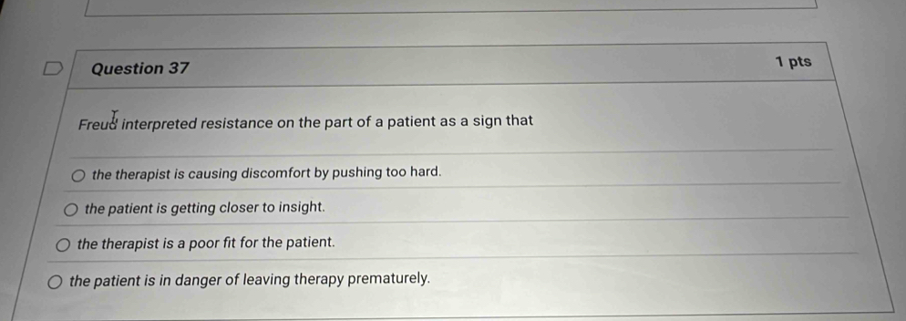 Freud interpreted resistance on the part of a patient as a sign that
the therapist is causing discomfort by pushing too hard.
the patient is getting closer to insight.
the therapist is a poor fit for the patient.
the patient is in danger of leaving therapy prematurely.