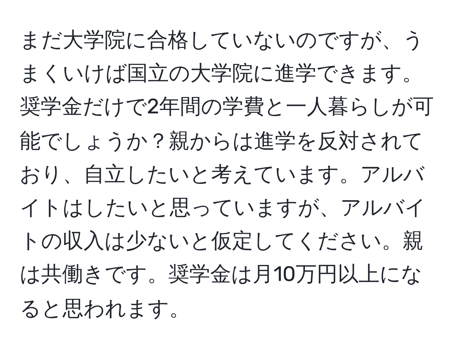 まだ大学院に合格していないのですが、うまくいけば国立の大学院に進学できます。奨学金だけで2年間の学費と一人暮らしが可能でしょうか？親からは進学を反対されており、自立したいと考えています。アルバイトはしたいと思っていますが、アルバイトの収入は少ないと仮定してください。親は共働きです。奨学金は月10万円以上になると思われます。