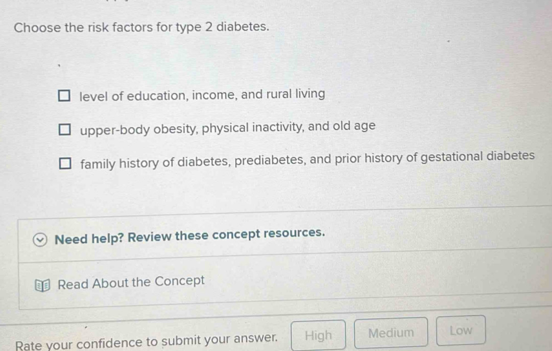 Choose the risk factors for type 2 diabetes.
level of education, income, and rural living
upper-body obesity, physical inactivity, and old age
family history of diabetes, prediabetes, and prior history of gestational diabetes
Need help? Review these concept resources.
a Read About the Concept
Rate your confidence to submit your answer. High Medium Low