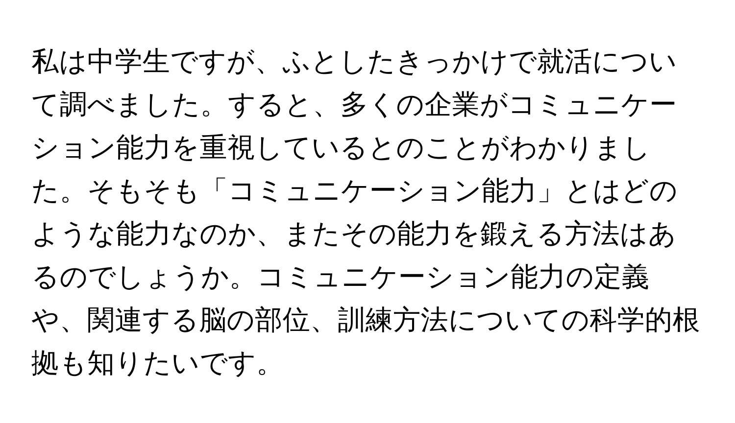 私は中学生ですが、ふとしたきっかけで就活について調べました。すると、多くの企業がコミュニケーション能力を重視しているとのことがわかりました。そもそも「コミュニケーション能力」とはどのような能力なのか、またその能力を鍛える方法はあるのでしょうか。コミュニケーション能力の定義や、関連する脳の部位、訓練方法についての科学的根拠も知りたいです。