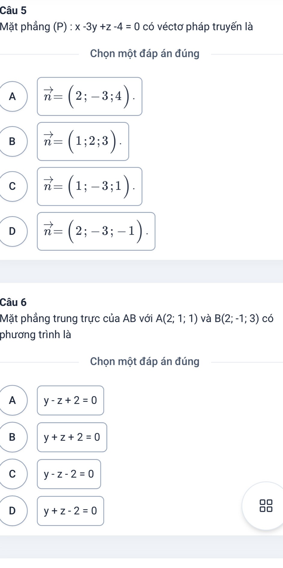 Mặt phẳng (P) : x-3y+z-4=0 có véctơ pháp truyến là
Chọn một đáp án đúng
A vector n=(2;-3;4).
B vector n=(1;2;3).
C vector n=(1;-3;1).
D vector n=(2;-3;-1). 
Câu 6
Mặt phẳng trung trực của AB với A(2;1;1) và B(2;-1;3) có
phương trình là
Chọn một đáp án đúng
A y-z+2=0
B y+z+2=0
C y-z-2=0
D y+z-2=0