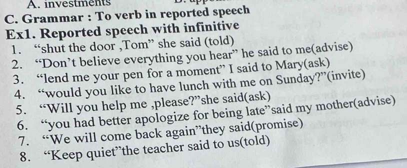 investments 
C. Grammar : To verb in reported speech 
Ex1. Reported speech with infinitive 
1. “shut the door ,Tom” she said (told) 
2. “Don’t believe everything you hear” he said to me(advise) 
3. “lend me your pen for a moment” I said to Mary(ask) 
4. “would you like to have lunch with me on Sunday?”(invite) 
5. “Will you help me ,please?”she said(ask) 
6. “you had better apologize for being late”said my mother(advise) 
7. “We will come back again”they said(promise) 
8. “Keep quiet”the teacher said to us(told)